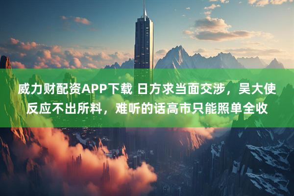 威力财配资APP下载 日方求当面交涉，吴大使反应不出所料，难听的话高市只能照单全收