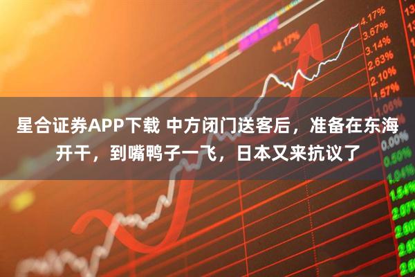 星合证券APP下载 中方闭门送客后，准备在东海开干，到嘴鸭子一飞，日本又来抗议了