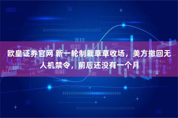 欧皇证券官网 新一轮制裁草草收场，美方撤回无人机禁令，前后还没有一个月