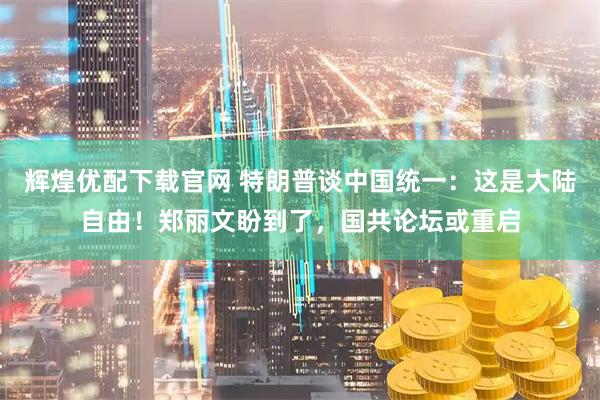 辉煌优配下载官网 特朗普谈中国统一：这是大陆自由！郑丽文盼到了，国共论坛或重启