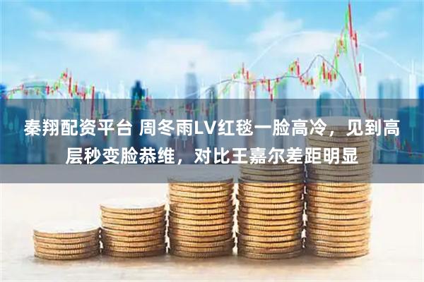 秦翔配资平台 周冬雨LV红毯一脸高冷，见到高层秒变脸恭维，对比王嘉尔差距明显