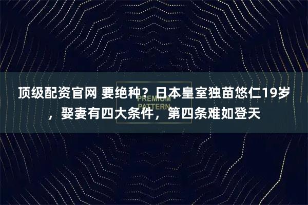 顶级配资官网 要绝种？日本皇室独苗悠仁19岁，娶妻有四大条件，第四条难如登天