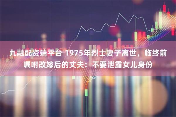 九融配资端平台 1975年烈士妻子离世，临终前嘱咐改嫁后的丈夫：不要泄露女儿身份