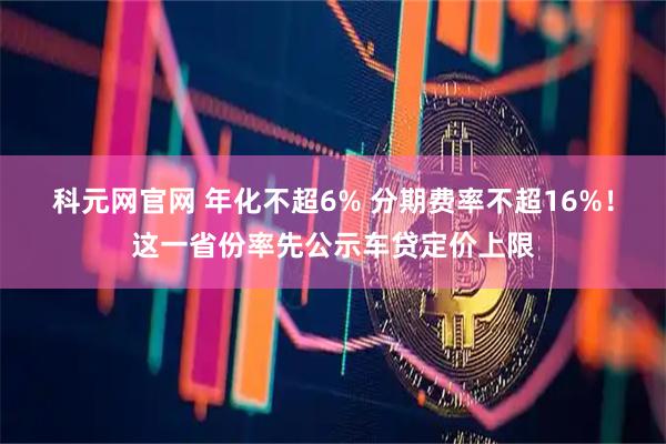 科元网官网 年化不超6% 分期费率不超16%！这一省份率先公示车贷定价上限