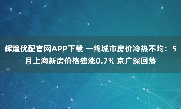 辉煌优配官网APP下载 一线城市房价冷热不均：5月上海新房价格独涨0.7% 京广深回落