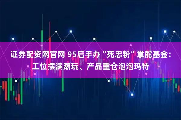 证券配资网官网 95后手办“死忠粉”掌舵基金：工位摆满潮玩、产品重仓泡泡玛特