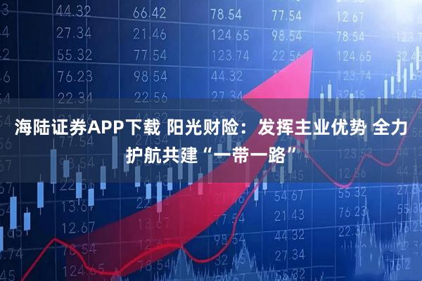 海陆证券APP下载 阳光财险：发挥主业优势 全力护航共建“一带一路”