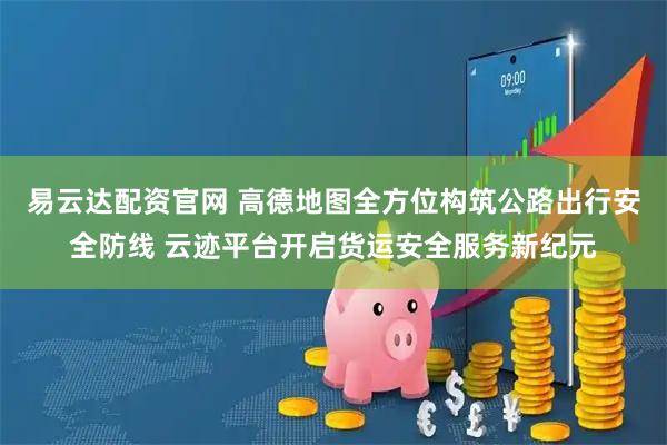 易云达配资官网 高德地图全方位构筑公路出行安全防线 云迹平台开启货运安全服务新纪元