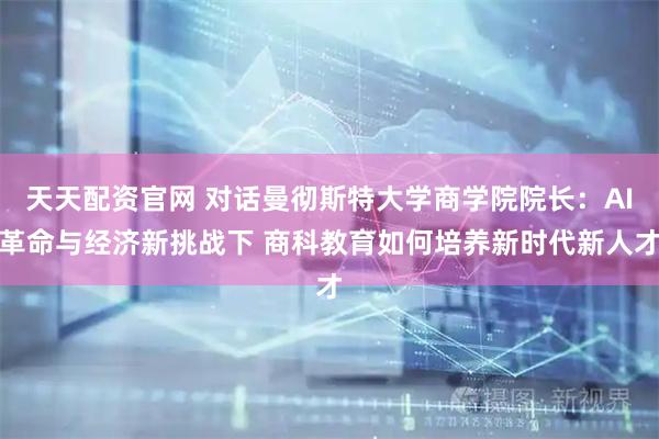 天天配资官网 对话曼彻斯特大学商学院院长：AI革命与经济新挑战下 商科教育如何培养新时代新人才