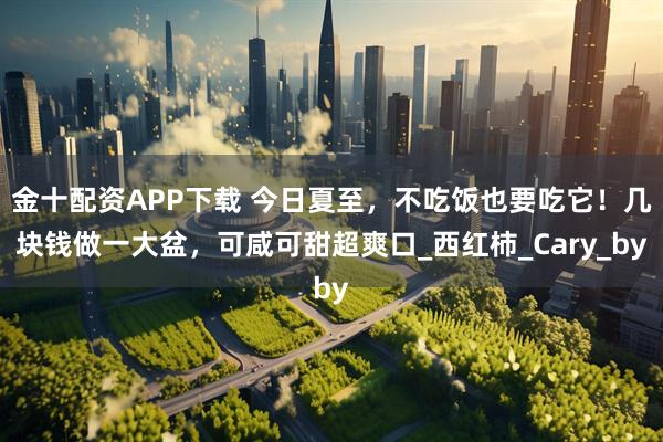 金十配资APP下载 今日夏至，不吃饭也要吃它！几块钱做一大盆，可咸可甜超爽口_西红柿_Cary_by