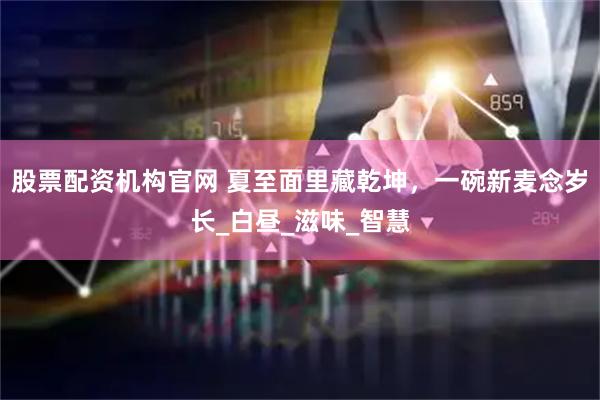 股票配资机构官网 夏至面里藏乾坤，一碗新麦念岁长_白昼_滋味_智慧