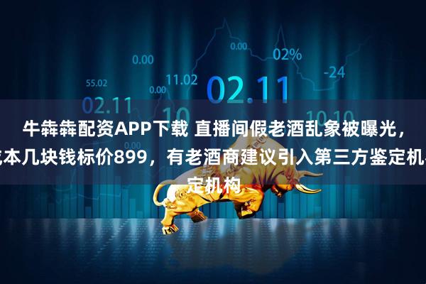 牛犇犇配资APP下载 直播间假老酒乱象被曝光，成本几块钱标价899，有老酒商建议引入第三方鉴定机构