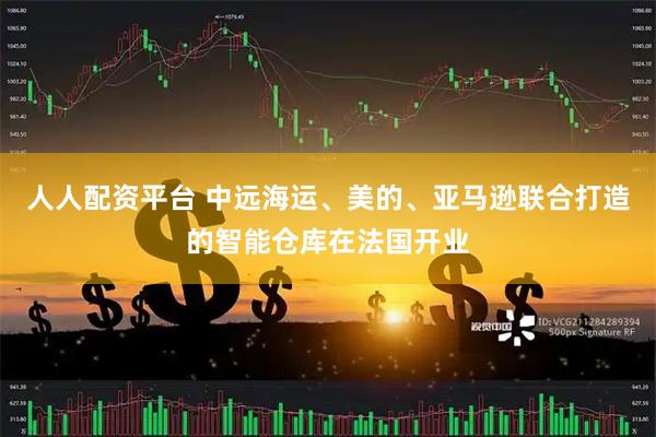 人人配资平台 中远海运、美的、亚马逊联合打造的智能仓库在法国开业