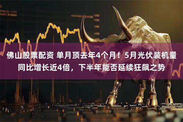 佛山股票配资 单月顶去年4个月！5月光伏装机量同比增长近4倍，下半年能否延续狂飙之势
