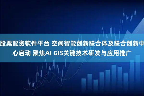 股票配资软件平台 空间智能创新联合体及联合创新中心启动 聚焦AI GIS关键技术研发与应用推广