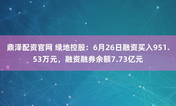 鼎泽配资官网 绿地控股：6月26日融资买入951.53万元，融资融券余额7.73亿元