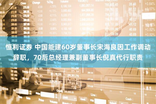 恒利证券 中国能建60岁董事长宋海良因工作调动辞职，70后总经理兼副董事长倪真代行职责