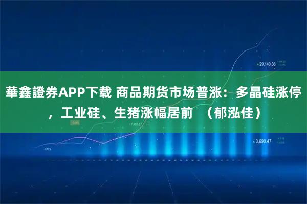 華鑫證券APP下载 商品期货市场普涨：多晶硅涨停，工业硅、生猪涨幅居前  （郁泓佳）
