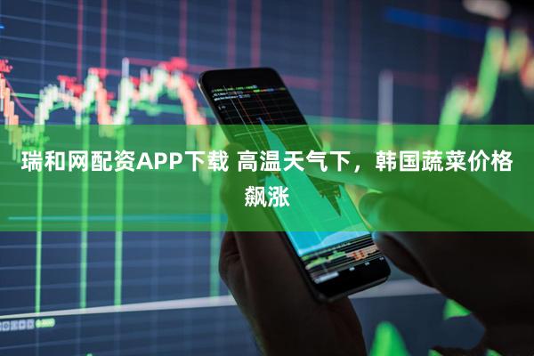 瑞和网配资APP下载 高温天气下，韩国蔬菜价格飙涨