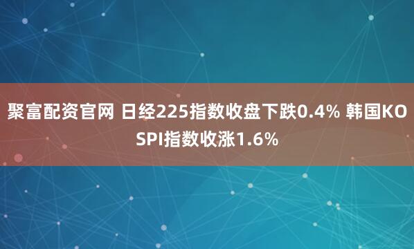 聚富配资官网 日经225指数收盘下跌0.4% 韩国KOSPI指数收涨1.6%