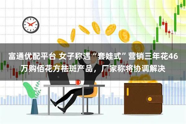 富通优配平台 女子称遇“套娃式”营销三年花46万购佰花方祛斑产品，厂家称将协调解决