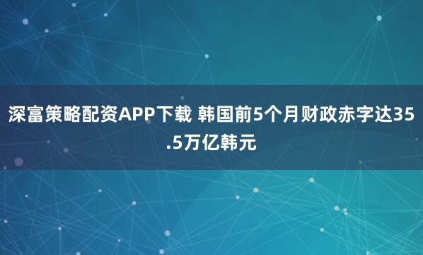 深富策略配资APP下载 韩国前5个月财政赤字达35.5万亿韩元