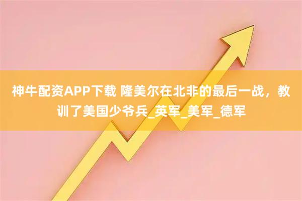 神牛配资APP下载 隆美尔在北非的最后一战，教训了美国少爷兵_英军_美军_德军