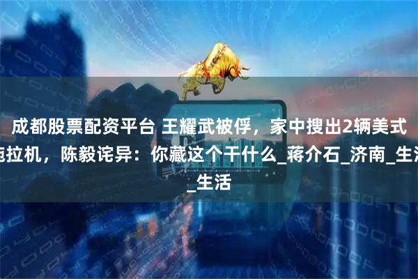 成都股票配资平台 王耀武被俘，家中搜出2辆美式拖拉机，陈毅诧异：你藏这个干什么_蒋介石_济南_生活