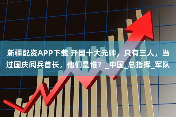 新疆配资APP下载 开国十大元帅，只有三人，当过国庆阅兵首长，他们是谁？_中国_总指挥_军队