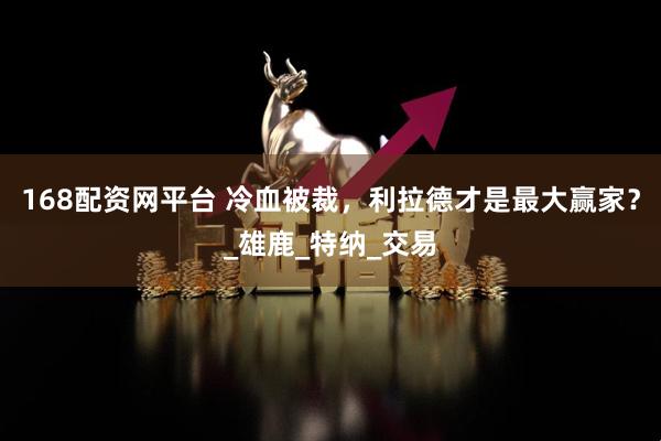 168配资网平台 冷血被裁，利拉德才是最大赢家？_雄鹿_特纳_交易