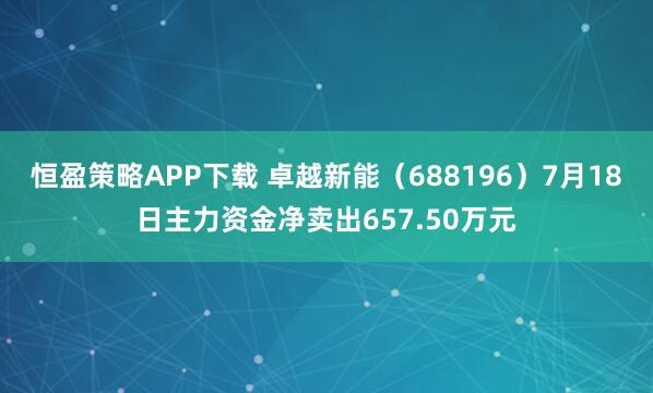 恒盈策略APP下载 卓越新能（688196）7月18日主力资金净卖出657.50万元