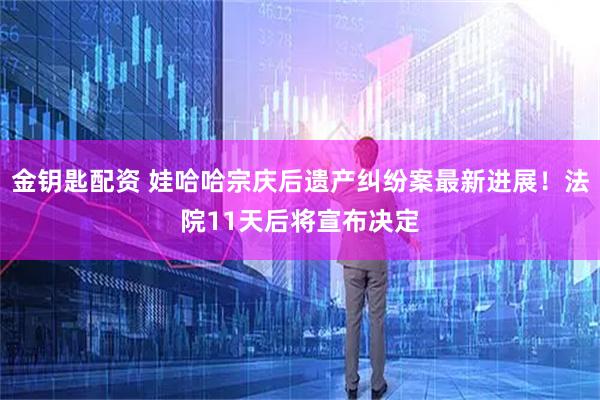 金钥匙配资 娃哈哈宗庆后遗产纠纷案最新进展！法院11天后将宣布决定