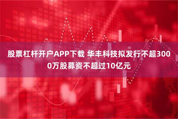 股票杠杆开户APP下载 华丰科技拟发行不超3000万股募资不超过10亿元