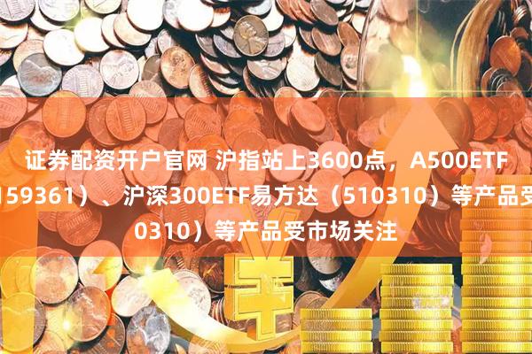 证券配资开户官网 沪指站上3600点，A500ETF易方达（159361）、沪深300ETF易方达（510310）等产品受市场关注