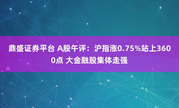 鼎盛证券平台 A股午评：沪指涨0.75%站上3600点 大金融股集体走强