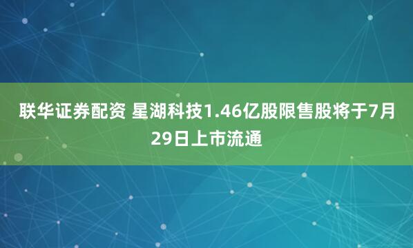 联华证券配资 星湖科技1.46亿股限售股将于7月29日上市流通