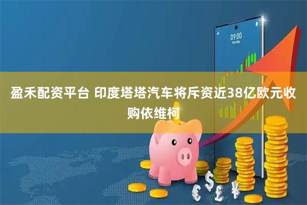 盈禾配资平台 印度塔塔汽车将斥资近38亿欧元收购依维柯