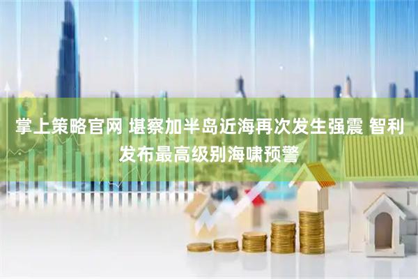 掌上策略官网 堪察加半岛近海再次发生强震 智利发布最高级别海啸预警