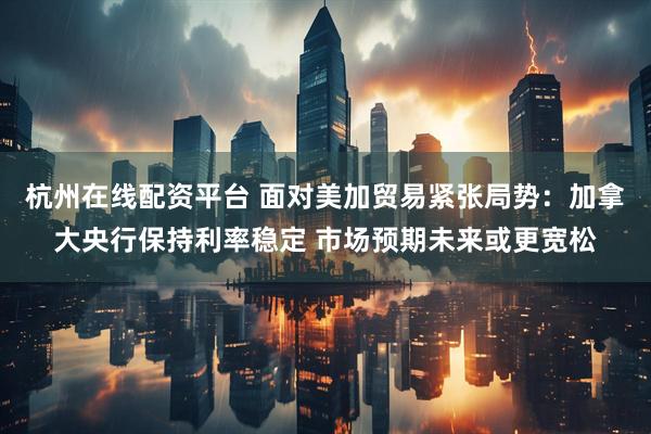 杭州在线配资平台 面对美加贸易紧张局势：加拿大央行保持利率稳定 市场预期未来或更宽松