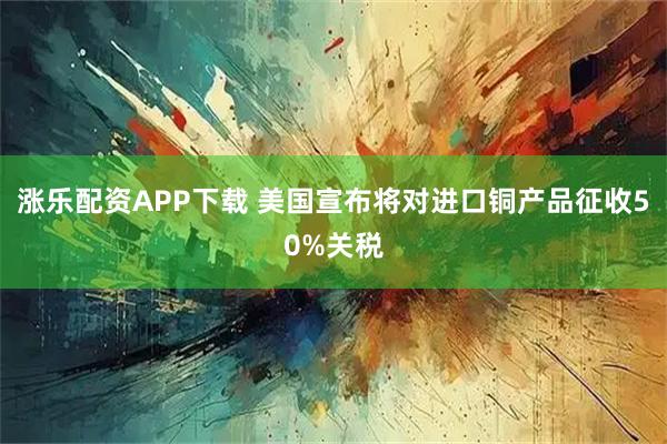 涨乐配资APP下载 美国宣布将对进口铜产品征收50%关税