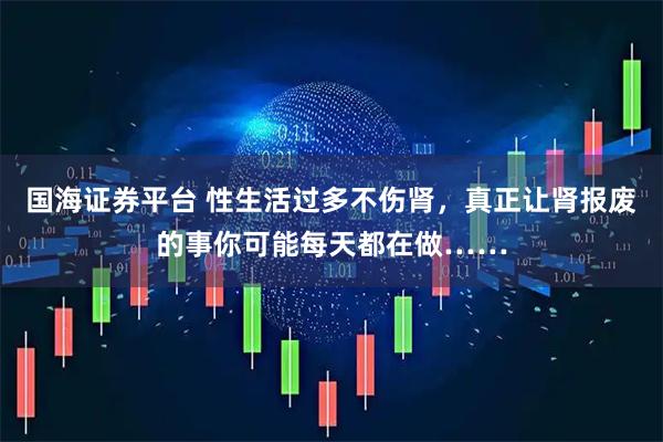 国海证券平台 性生活过多不伤肾，真正让肾报废的事你可能每天都在做……
