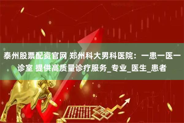 泰州股票配资官网 郑州科大男科医院：一患一医一诊室 提供高质量诊疗服务_专业_医生_患者