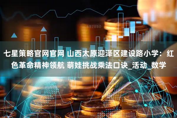 七星策略官网官网 山西太原迎泽区建设路小学：红色革命精神领航 萌娃挑战乘法口诀_活动_数学