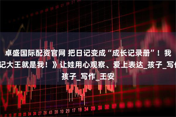 卓盛国际配资官网 把日记变成“成长记录册”！我用《日记大王就是我！》让娃用心观察、爱上表达_孩子_写作_王安