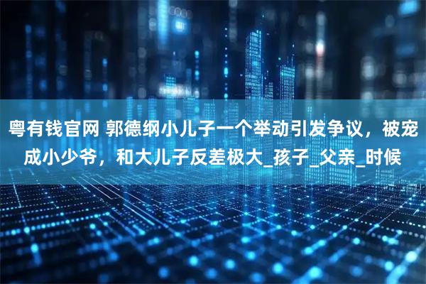 粤有钱官网 郭德纲小儿子一个举动引发争议，被宠成小少爷，和大儿子反差极大_孩子_父亲_时候