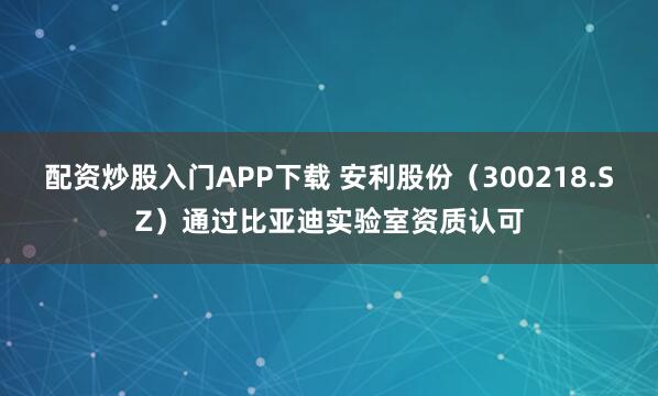 配资炒股入门APP下载 安利股份（300218.SZ）通过比亚迪实验室资质认可