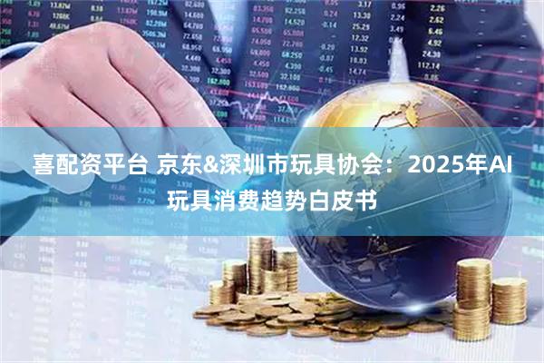 喜配资平台 京东&深圳市玩具协会：2025年AI玩具消费趋势白皮书