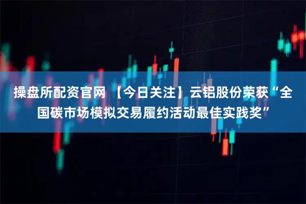 操盘所配资官网 【今日关注】云铝股份荣获“全国碳市场模拟交易履约活动最佳实践奖”