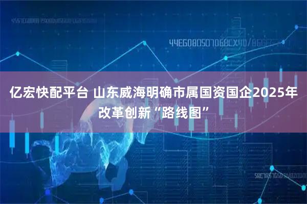 亿宏快配平台 山东威海明确市属国资国企2025年改革创新“路线图”