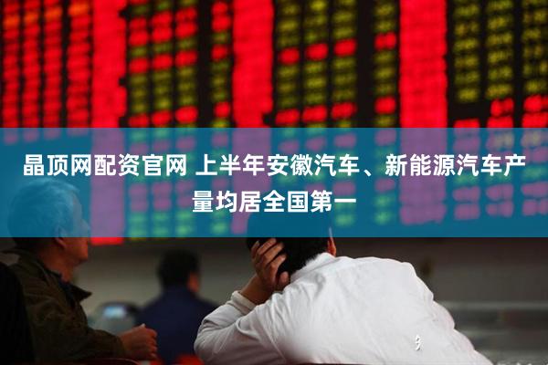 晶顶网配资官网 上半年安徽汽车、新能源汽车产量均居全国第一